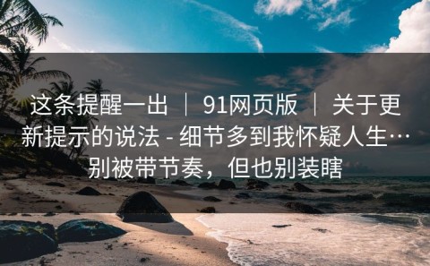 这条提醒一出 ｜ 91网页版 ｜ 关于更新提示的说法 - 细节多到我怀疑人生…别被带节奏，但也别装瞎