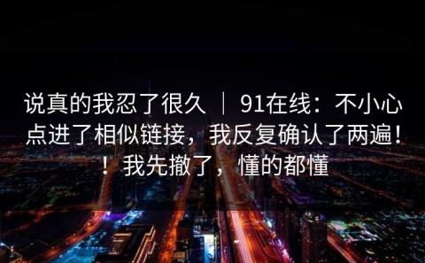 说真的我忍了很久 ｜ 91在线：不小心点进了相似链接，我反复确认了两遍！！我先撤了，懂的都懂