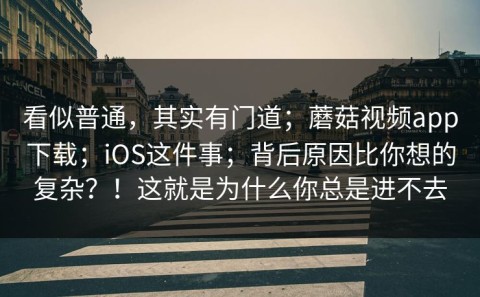 看似普通，其实有门道；蘑菇视频app下载；iOS这件事；背后原因比你想的复杂？！这就是为什么你总是进不去