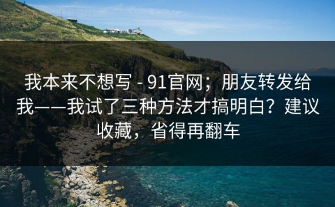 我本来不想写 - 91官网；朋友转发给我——我试了三种方法才搞明白？建议收藏，省得再翻车