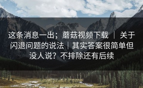这条消息一出；蘑菇视频下载 ｜ 关于闪退问题的说法｜其实答案很简单但没人说？不排除还有后续