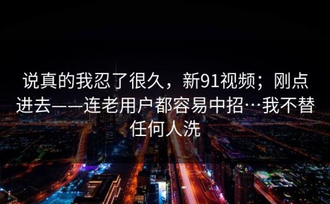 说真的我忍了很久，新91视频；刚点进去——连老用户都容易中招…我不替任何人洗