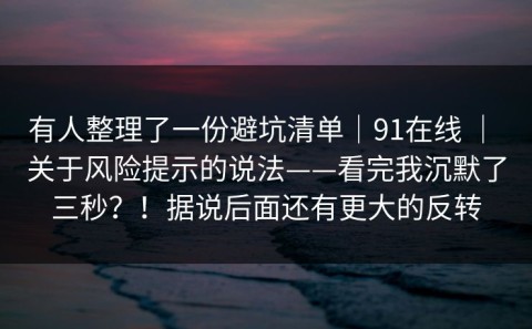 有人整理了一份避坑清单｜91在线 ｜ 关于风险提示的说法——看完我沉默了三秒？！据说后面还有更大的反转