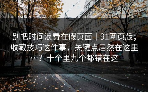 别把时间浪费在假页面｜91网页版；收藏技巧这件事，关键点居然在这里…？十个里九个都错在这