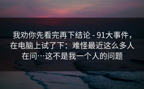 我劝你先看完再下结论 - 91大事件，在电脑上试了下：难怪最近这么多人在问…这不是我一个人的问题