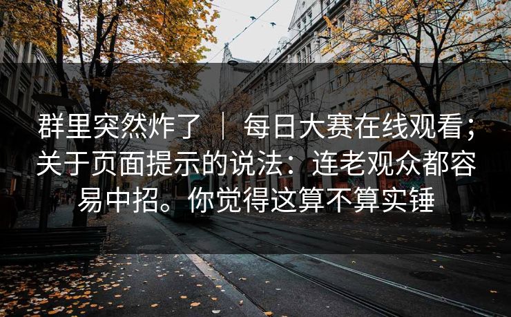 群里突然炸了 | 每日大赛在线观看;关于页面提示的说法:连老观众都容易中招。你觉得这算不算实锤 群里突然炸了 | 每日大赛在线观看;关于页面提示的说法:连老观众都容易中招。你觉得这算不算实锤