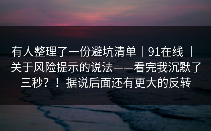 有人整理了一份避坑清单｜91在线 ｜ 关于风险提示的说法——看完我沉默了三秒？！据说后面还有更大的反转