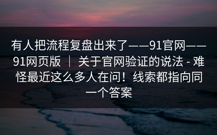 有人把流程复盘出来了——91官网——91网页版 | 关于官网验证的说法 - 难怪最近这么多人在问!线索都指向同一个答案 有人把流程复盘出来了——91官网——91网页版 | 关于官网验证的说法 - 难怪最近这么多人在问!线索都指向同一个答案