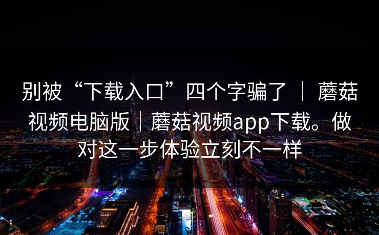 别被“下载入口”四个字骗了 | 蘑菇视频电脑版|蘑菇视频app下载。做对这一步体验立刻不一样 别被“下载入口”四个字骗了 | 蘑菇视频电脑版|蘑菇视频app下载。做对这一步体验立刻不一样