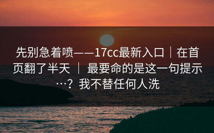 先别急着喷——17cc最新入口|在首页翻了半天 | 最要命的是这一句提示…?我不替任何人洗 先别急着喷——17cc最新入口|在首页翻了半天 | 最要命的是这一句提示…?我不替任何人洗