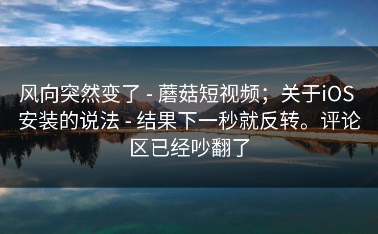 风向突然变了 - 蘑菇短视频；关于iOS 安装的说法 - 结果下一秒就反转。评论区已经吵翻了