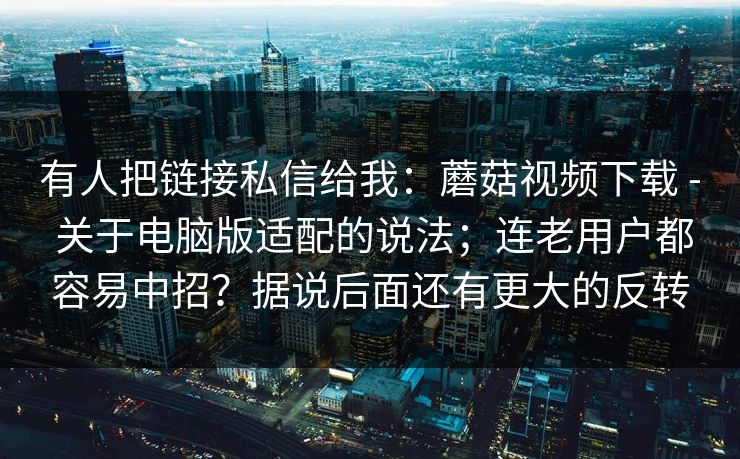 有人把链接私信给我:蘑菇视频下载 - 关于电脑版适配的说法;连老用户都容易中招?据说后面还有更大的反转 有人把链接私信给我:蘑菇视频下载 - 关于电脑版适配的说法;连老用户都容易中招?据说后面还有更大的反转