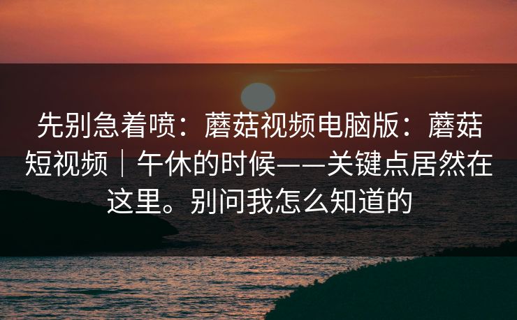先别急着喷：蘑菇视频电脑版：蘑菇短视频｜午休的时候——关键点居然在这里。别问我怎么知道的