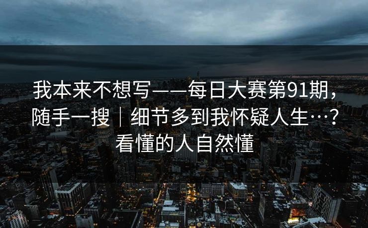 我本来不想写——每日大赛第91期，随手一搜｜细节多到我怀疑人生…？看懂的人自然懂