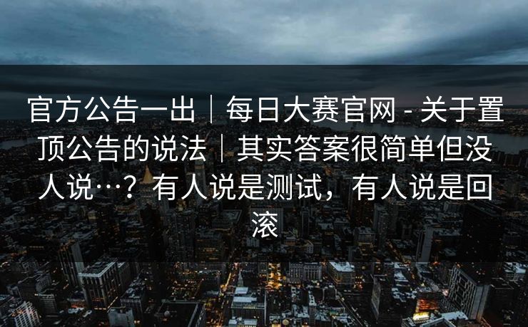 官方公告一出｜每日大赛官网 - 关于置顶公告的说法｜其实答案很简单但没人说…？有人说是测试，有人说是回滚