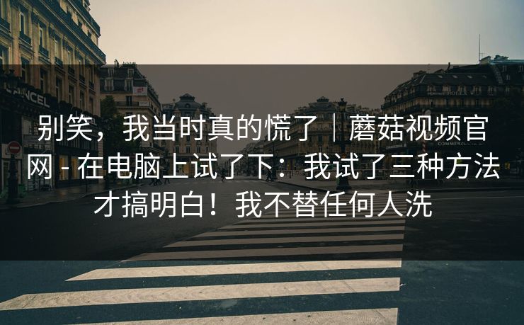 别笑，我当时真的慌了｜蘑菇视频官网 - 在电脑上试了下：我试了三种方法才搞明白！我不替任何人洗