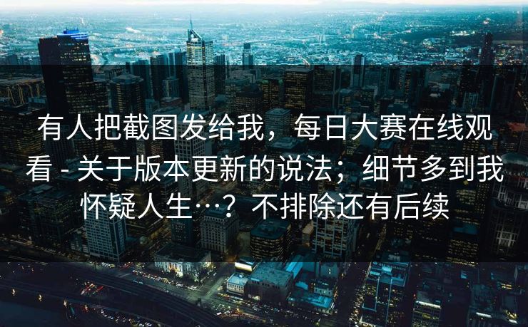 有人把截图发给我,每日大赛在线观看 - 关于版本更新的说法;细节多到我怀疑人生…?不排除还有后续 有人把截图发给我,每日大赛在线观看 - 关于版本更新的说法;细节多到我怀疑人生…?不排除还有后续