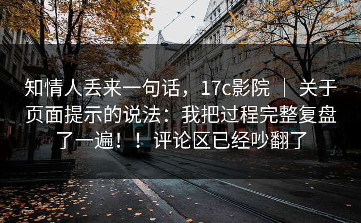 知情人丢来一句话，17c影院 ｜ 关于页面提示的说法：我把过程完整复盘了一遍！！评论区已经吵翻了