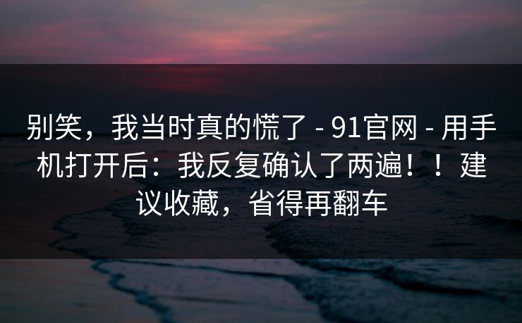 别笑，我当时真的慌了 - 91官网 - 用手机打开后：我反复确认了两遍！！建议收藏，省得再翻车