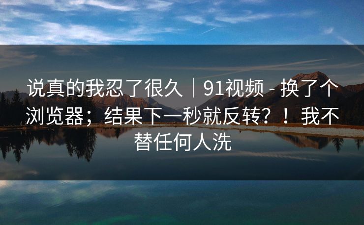 说真的我忍了很久｜91视频 - 换了个浏览器；结果下一秒就反转？！我不替任何人洗