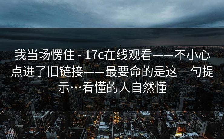 我当场愣住 - 17c在线观看——不小心点进了旧链接——最要命的是这一句提示…看懂的人自然懂 我当场愣住 - 17c在线观看——不小心点进了旧链接——最要命的是这一句提示…看懂的人自然懂