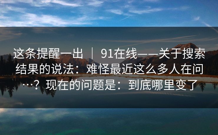 这条提醒一出 | 91在线——关于搜索结果的说法:难怪最近这么多人在问…?现在的问题是:到底哪里变了 这条提醒一出 | 91在线——关于搜索结果的说法:难怪最近这么多人在问…?现在的问题是:到底哪里变了