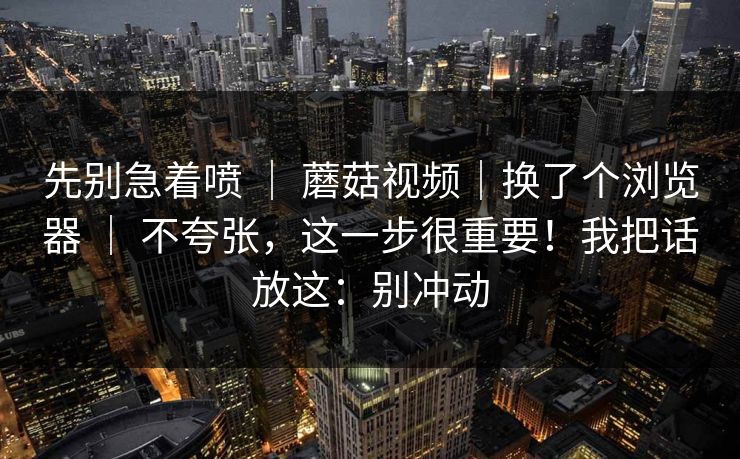 先别急着喷 | 蘑菇视频|换了个浏览器 | 不夸张,这一步很重要!我把话放这:别冲动 先别急着喷 | 蘑菇视频|换了个浏览器 | 不夸张,这一步很重要!我把话放这:别冲动