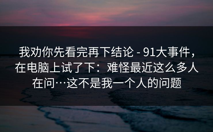 我劝你先看完再下结论 - 91大事件,在电脑上试了下:难怪最近这么多人在问…这不是我一个人的问题 我劝你先看完再下结论 - 91大事件,在电脑上试了下:难怪最近这么多人在问…这不是我一个人的问题