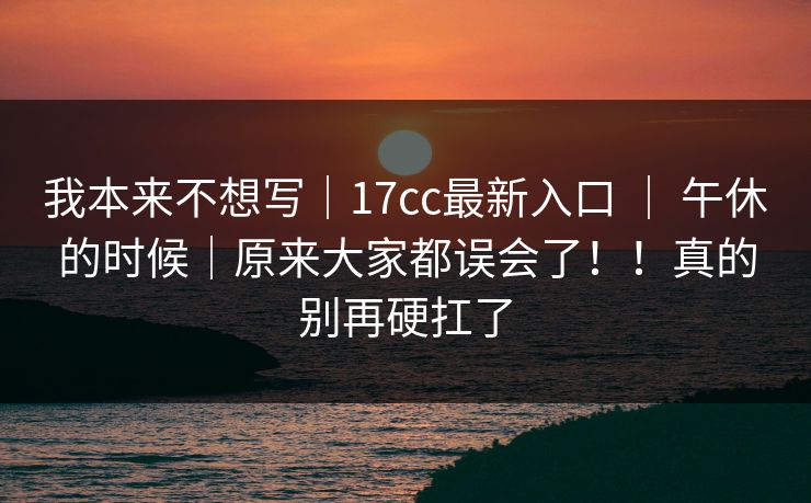 我本来不想写｜17cc最新入口 ｜ 午休的时候｜原来大家都误会了！！真的别再硬扛了