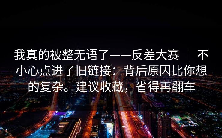 我真的被整无语了——反差大赛 ｜ 不小心点进了旧链接：背后原因比你想的复杂。建议收藏，省得再翻车