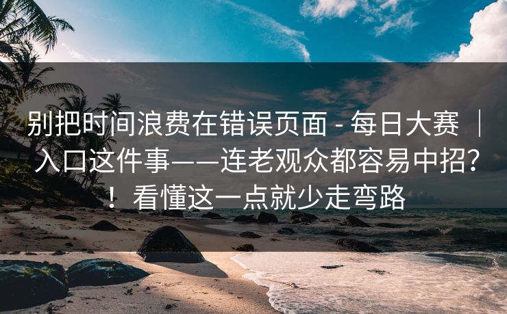 别把时间浪费在错误页面 - 每日大赛 ｜ 入口这件事——连老观众都容易中招？！看懂这一点就少走弯路