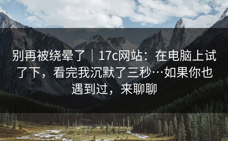 别再被绕晕了｜17c网站：在电脑上试了下，看完我沉默了三秒…如果你也遇到过，来聊聊