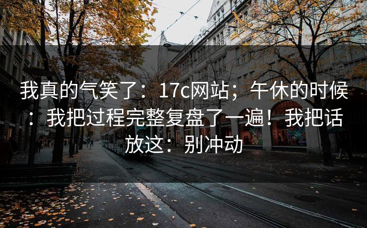 我真的气笑了:17c网站;午休的时候:我把过程完整复盘了一遍!我把话放这:别冲动 我真的气笑了:17c网站;午休的时候:我把过程完整复盘了一遍!我把话放这:别冲动