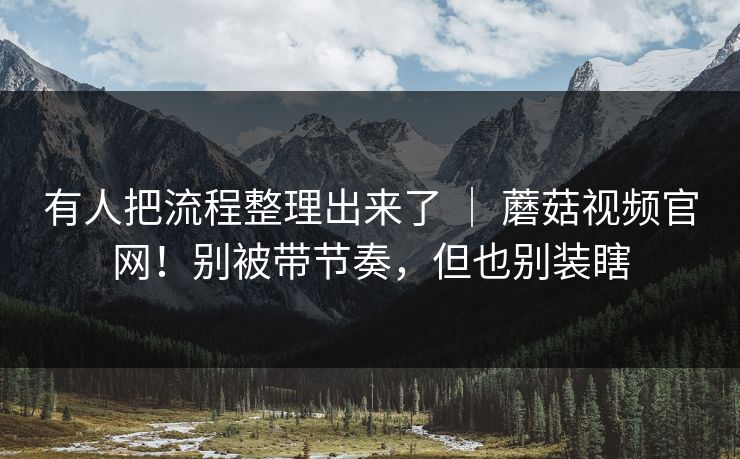 有人把流程整理出来了 | 蘑菇视频官网!别被带节奏,但也别装瞎 有人把流程整理出来了 | 蘑菇视频官网!别被带节奏,但也别装瞎