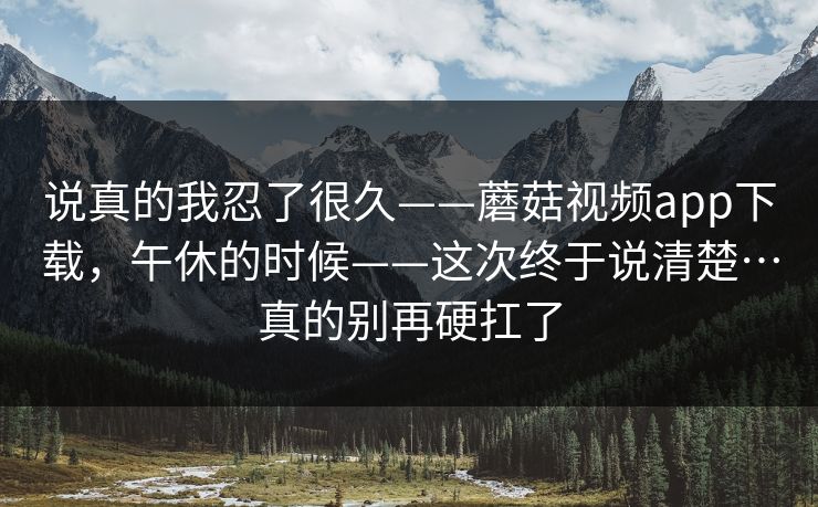 说真的我忍了很久——蘑菇视频app下载,午休的时候——这次终于说清楚…真的别再硬扛了 说真的我忍了很久——蘑菇视频app下载,午休的时候——这次终于说清楚…真的别再硬扛了
