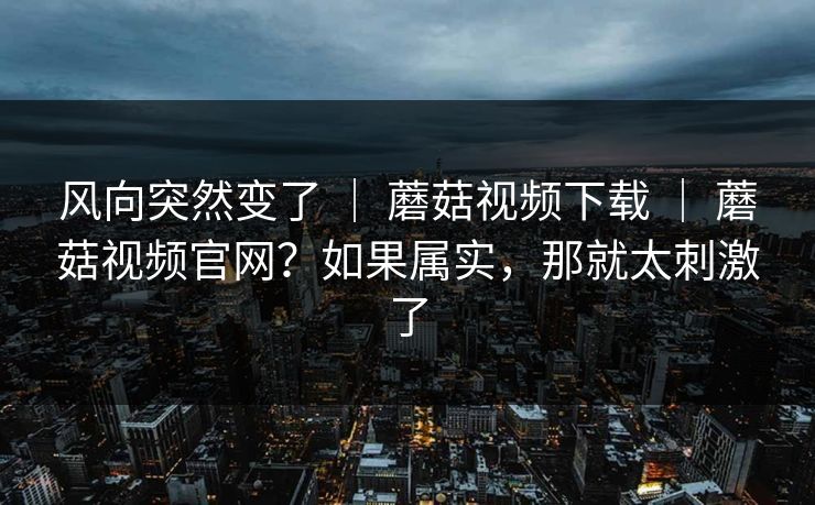 风向突然变了 | 蘑菇视频下载 | 蘑菇视频官网?如果属实,那就太刺激了 风向突然变了 | 蘑菇视频下载 | 蘑菇视频官网?如果属实,那就太刺激了