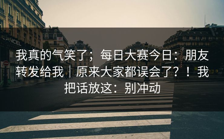 我真的气笑了;每日大赛今日:朋友转发给我|原来大家都误会了?!我把话放这:别冲动 我真的气笑了;每日大赛今日:朋友转发给我|原来大家都误会了?!我把话放这:别冲动