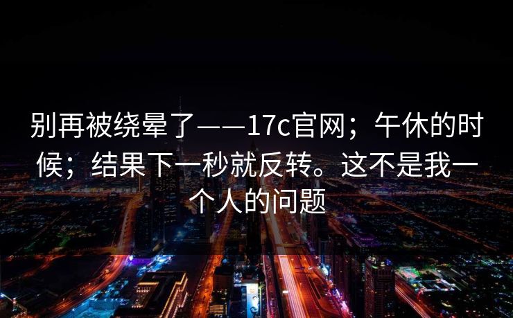 别再被绕晕了——17c官网;午休的时候;结果下一秒就反转。这不是我一个人的问题 别再被绕晕了——17c官网;午休的时候;结果下一秒就反转。这不是我一个人的问题