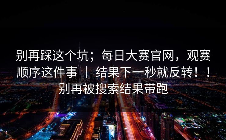 别再踩这个坑;每日大赛官网,观赛顺序这件事 | 结果下一秒就反转!!别再被搜索结果带跑 别再踩这个坑;每日大赛官网,观赛顺序这件事 | 结果下一秒就反转!!别再被搜索结果带跑