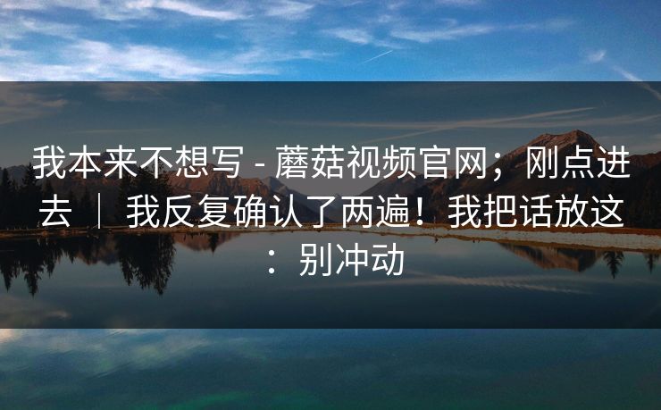 我本来不想写 - 蘑菇视频官网;刚点进去 | 我反复确认了两遍!我把话放这:别冲动 我本来不想写 - 蘑菇视频官网;刚点进去 | 我反复确认了两遍!我把话放这:别冲动