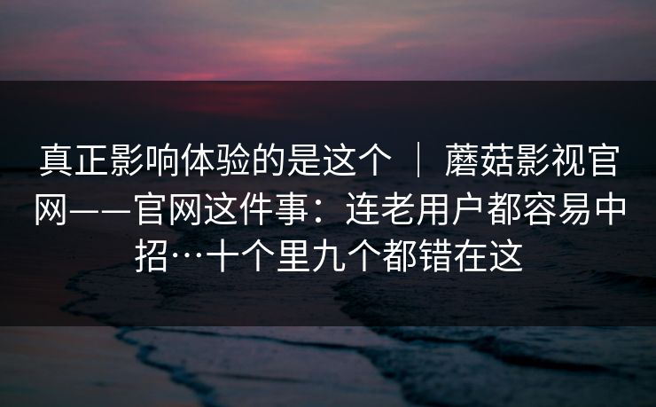 真正影响体验的是这个 | 蘑菇影视官网——官网这件事:连老用户都容易中招…十个里九个都错在这 真正影响体验的是这个 | 蘑菇影视官网——官网这件事:连老用户都容易中招…十个里九个都错在这