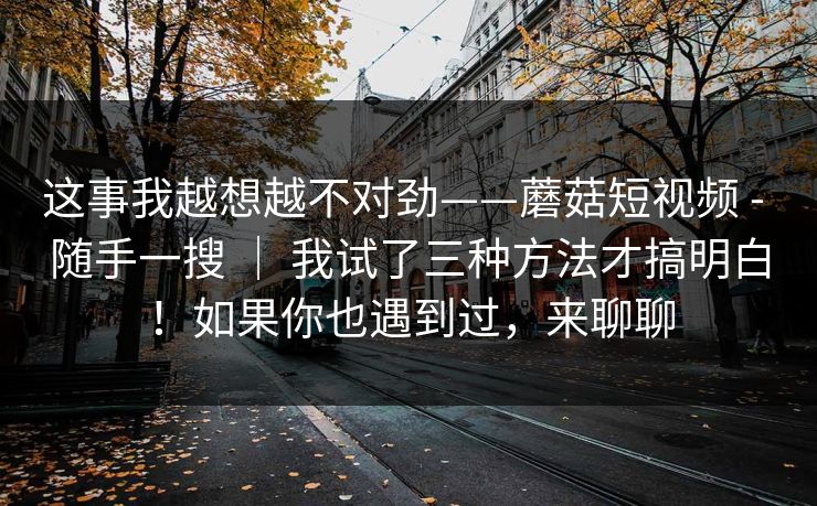 这事我越想越不对劲——蘑菇短视频 - 随手一搜 | 我试了三种方法才搞明白!如果你也遇到过,来聊聊 这事我越想越不对劲——蘑菇短视频 - 随手一搜 | 我试了三种方法才搞明白!如果你也遇到过,来聊聊