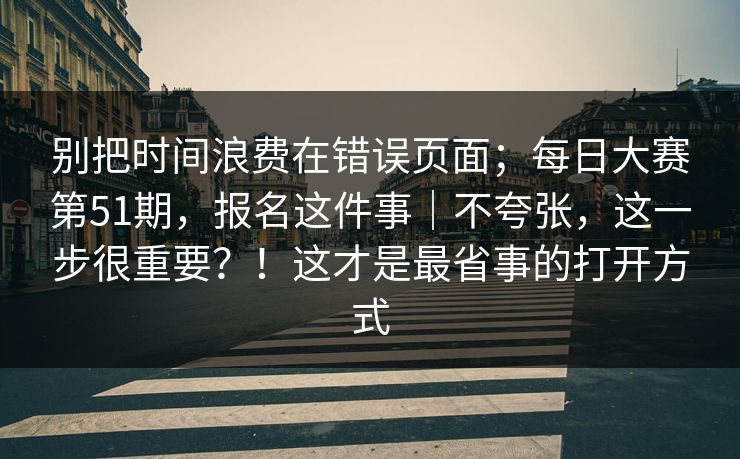 别把时间浪费在错误页面;每日大赛第51期,报名这件事|不夸张,这一步很重要?!这才是最省事的打开方式 别把时间浪费在错误页面;每日大赛第51期,报名这件事|不夸张,这一步很重要?!这才是最省事的打开方式